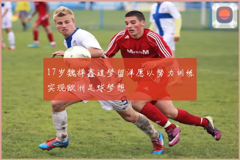 17岁魏祥鑫追梦留洋愿以努力训练实现欧洲足球梦想