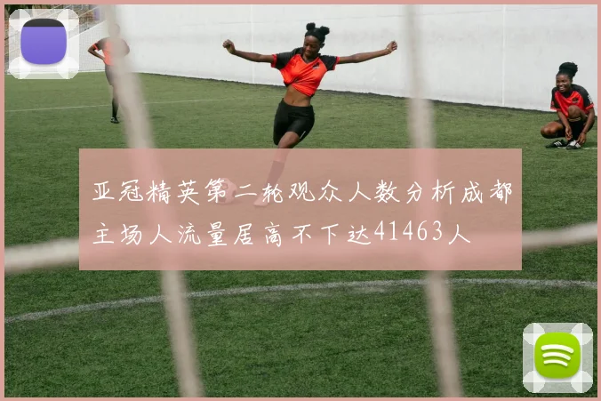 亚冠精英第二轮观众人数分析成都主场人流量居高不下达41463人