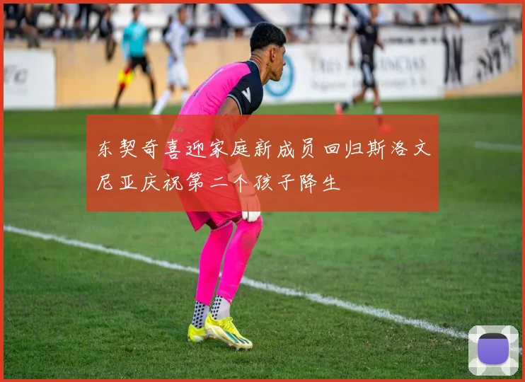 东契奇喜迎家庭新成员回归斯洛文尼亚庆祝第二个孩子降生