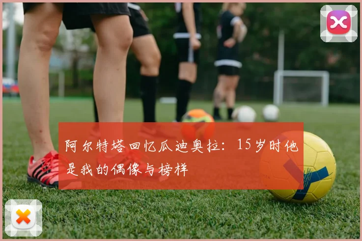 阿尔特塔回忆瓜迪奥拉：15岁时他是我的偶像与榜样