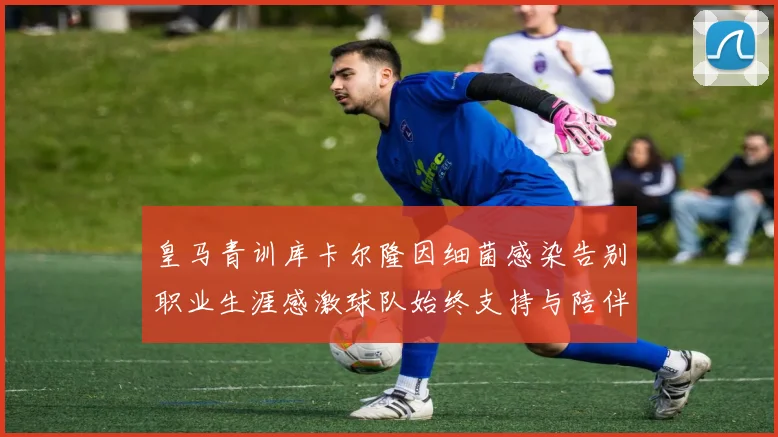 皇马青训库卡尔隆因细菌感染告别职业生涯感激球队始终支持与陪伴