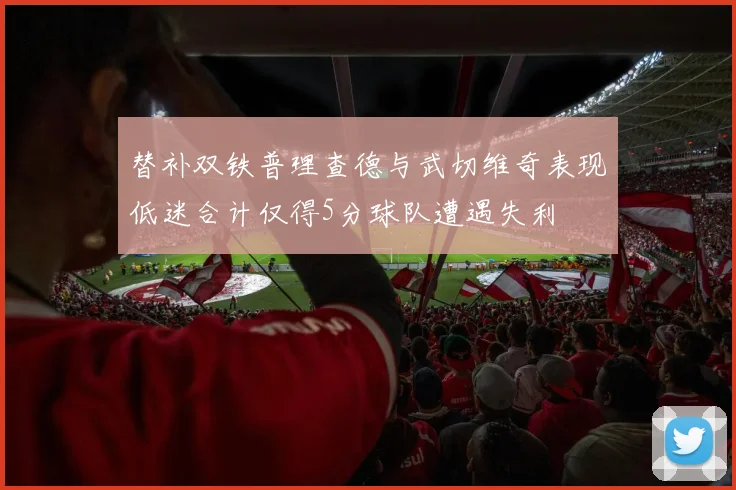 替补双铁普理查德与武切维奇表现低迷合计仅得5分球队遭遇失利