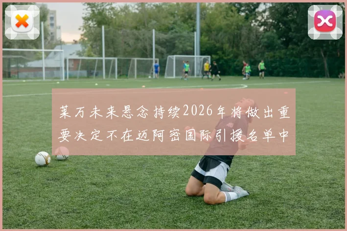 莱万未来悬念持续2026年将做出重要决定不在迈阿密国际引援名单中