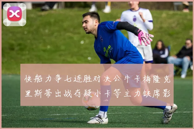 快船力争七连胜对决公牛卡梅隆克里斯蒂出战存疑小卡等主力缺席影响比赛走势