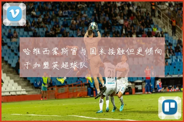 哈维西蒙斯曾与国米接触但更倾向于加盟英超球队