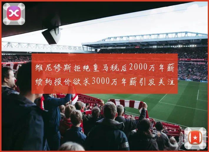 维尼修斯拒绝皇马税后2000万年薪续约报价欲求3000万年薪引发关注