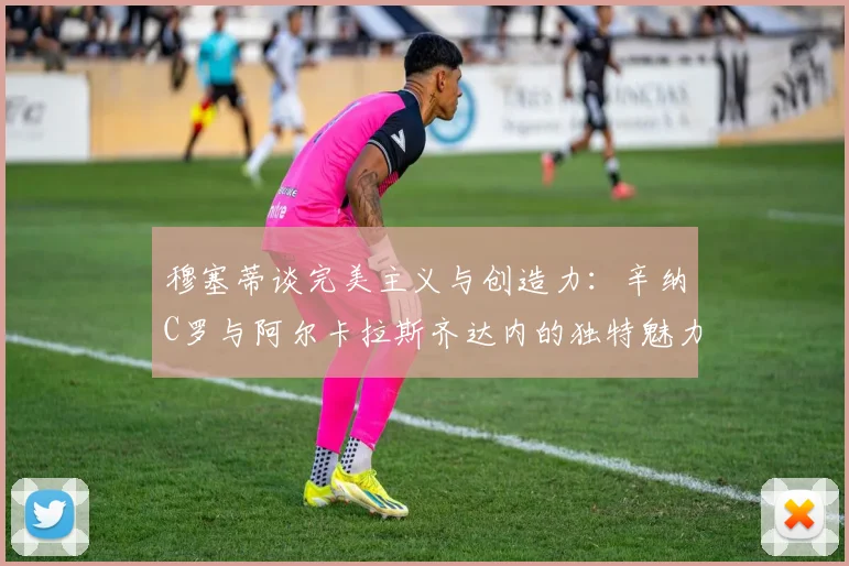 穆塞蒂谈完美主义与创造力：辛纳C罗与阿尔卡拉斯齐达内的独特魅力