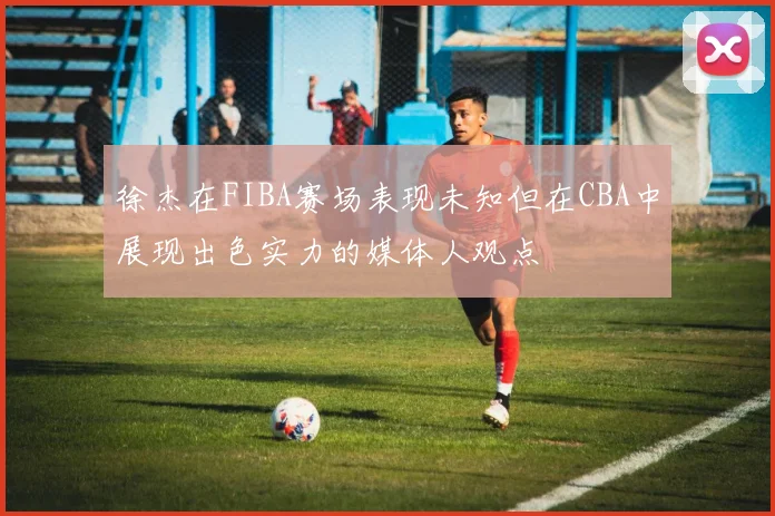 徐杰在FIBA赛场表现未知但在CBA中展现出色实力的媒体人观点