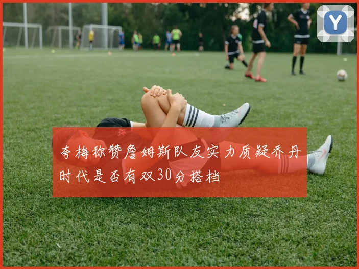 夸梅称赞詹姆斯队友实力质疑乔丹时代是否有双30分搭档