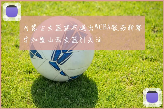 内蒙古女篮宣布退出WCBA张茹新赛季加盟山西女篮引关注