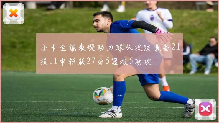 小卡全能表现助力球队攻防兼备21投11中斩获27分5篮板5助攻