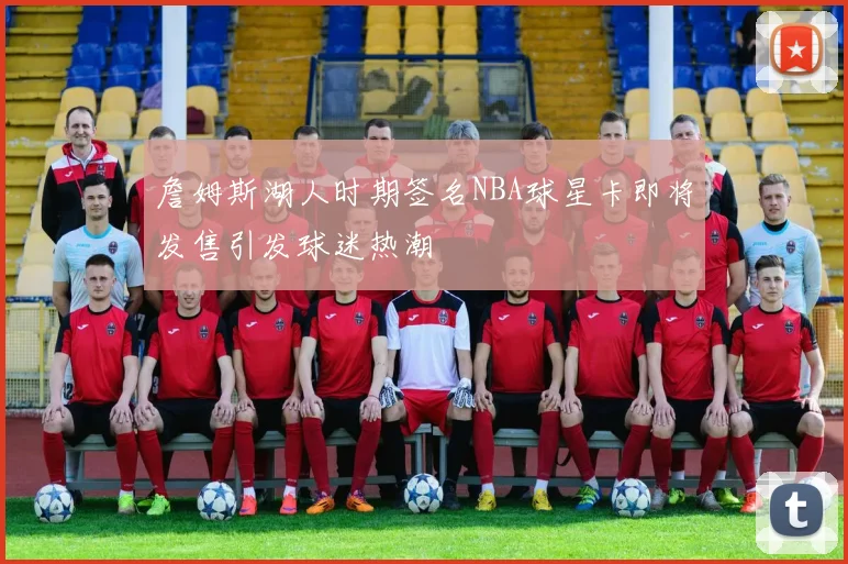 詹姆斯湖人时期签名NBA球星卡即将发售引发球迷热潮