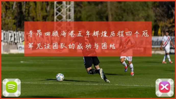 李昂回顾海港五年辉煌历程四个冠军见证团队的成功与团结