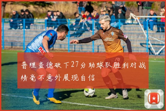 普理查德砍下27分助球队胜利对战绩毫不意外展现自信