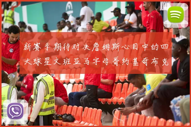 新赛季期待对决詹姆斯心目中的四大球星文班亚马字母哥约基奇布克