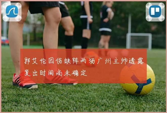 郭艾伦因伤缺阵两场广州主帅透露复出时间尚未确定