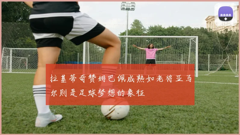 拉基蒂奇赞姆巴佩成熟如老将亚马尔则是足球梦想的象征