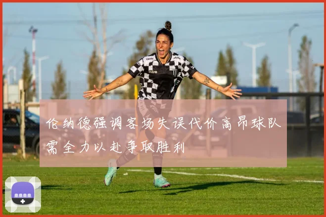 伦纳德强调客场失误代价高昂球队需全力以赴争取胜利