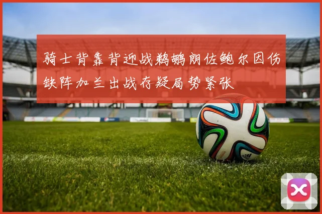 骑士背靠背迎战鹈鹕朗佐鲍尔因伤缺阵加兰出战存疑局势紧张