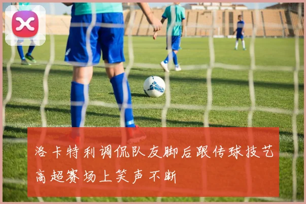 洛卡特利调侃队友脚后跟传球技艺高超赛场上笑声不断
