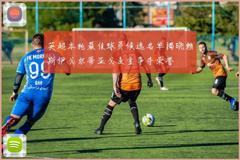 英超本轮最佳球员候选名单揭晓赖斯伊戈尔蒂亚戈麦金争夺荣誉