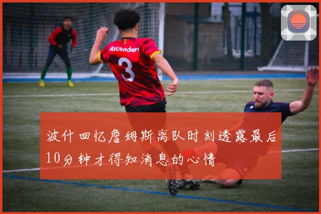 波什回忆詹姆斯离队时刻透露最后10分钟才得知消息的心情