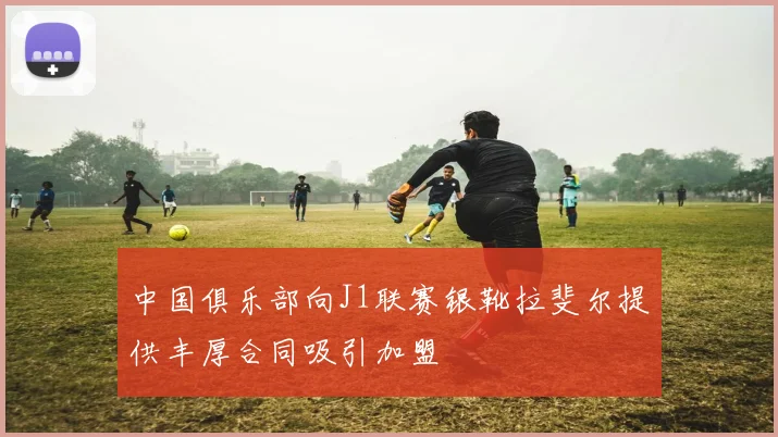 中国俱乐部向J1联赛银靴拉斐尔提供丰厚合同吸引加盟