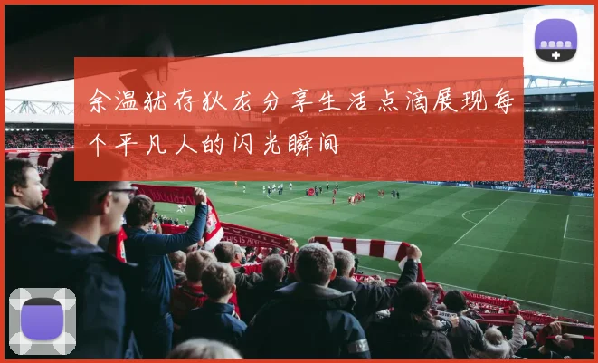 余温犹存狄龙分享生活点滴展现每个平凡人的闪光瞬间