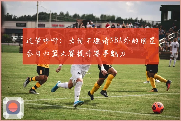 追梦呼吁：为何不邀请NBA外的明星参与扣篮大赛提升赛事魅力