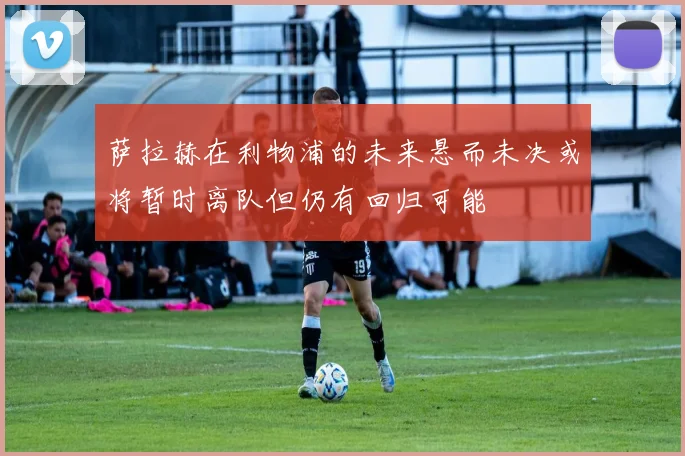 萨拉赫在利物浦的未来悬而未决或将暂时离队但仍有回归可能