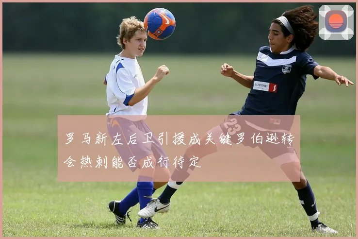 罗马新左后卫引援成关键罗伯逊转会热刺能否成行待定