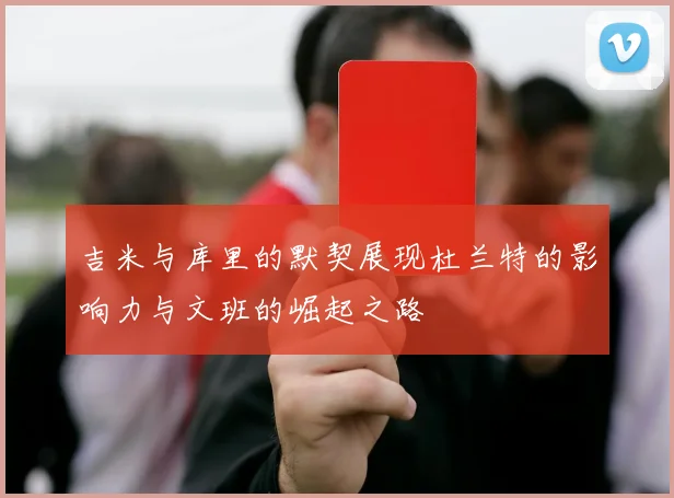 吉米与库里的默契展现杜兰特的影响力与文班的崛起之路