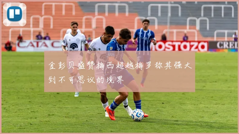 金彭贝盛赞梅西超越梅罗称其强大到不可思议的境界