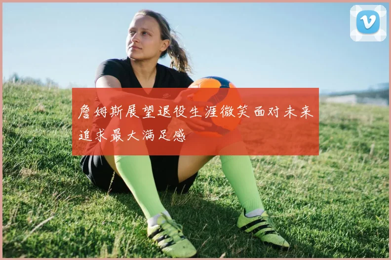詹姆斯展望退役生涯微笑面对未来追求最大满足感