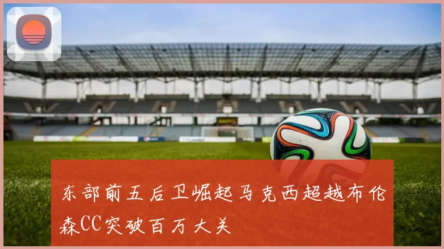 东部前五后卫崛起马克西超越布伦森CC突破百万大关